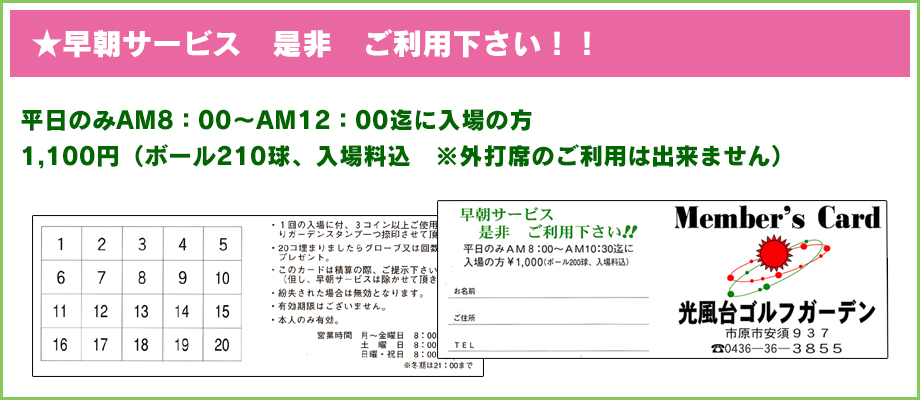 ★早朝サービス　是非　ご利用下さい！！ 
平日のみAM8：00～AM12：00迄に入場の方
1,100円（ボール210球、入場料込　※外打席のご利用は出来ません）
